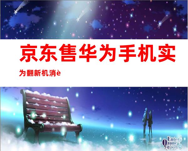 京东售华为手机实为翻新机 消费者遭遇消费陷阱